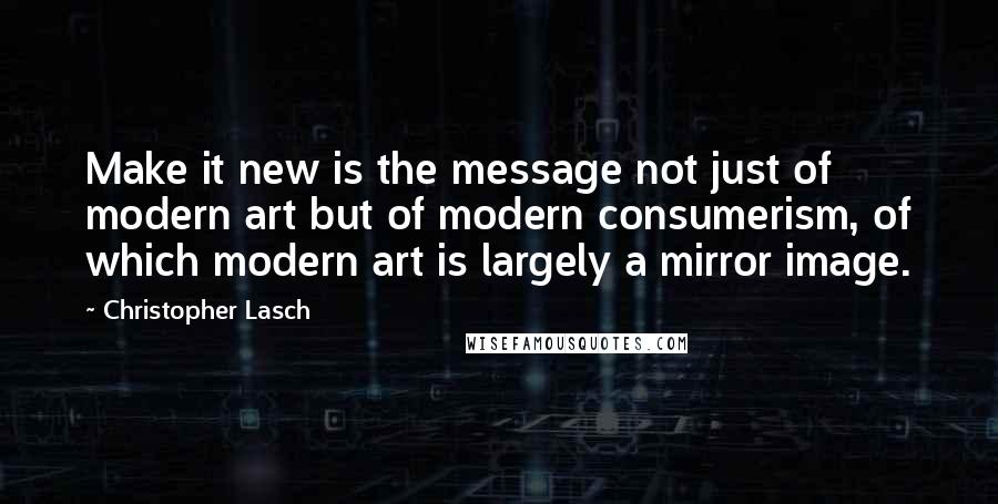 Christopher Lasch Quotes: Make it new is the message not just of modern art but of modern consumerism, of which modern art is largely a mirror image.