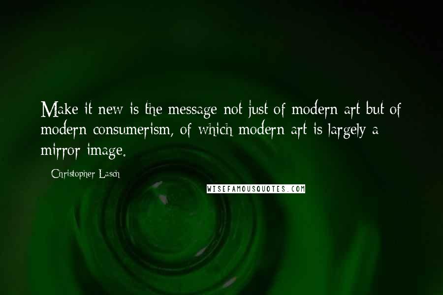 Christopher Lasch Quotes: Make it new is the message not just of modern art but of modern consumerism, of which modern art is largely a mirror image.