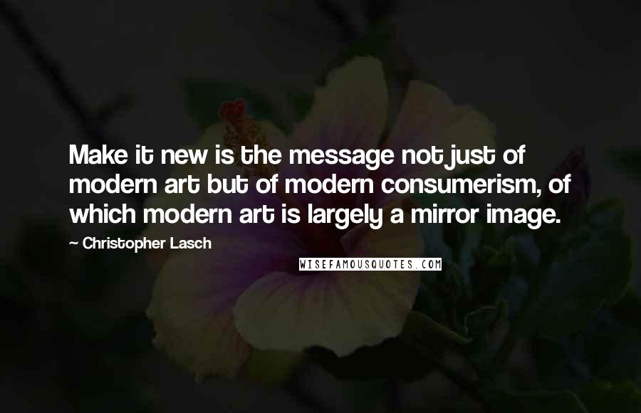 Christopher Lasch Quotes: Make it new is the message not just of modern art but of modern consumerism, of which modern art is largely a mirror image.