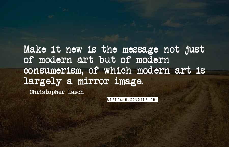 Christopher Lasch Quotes: Make it new is the message not just of modern art but of modern consumerism, of which modern art is largely a mirror image.