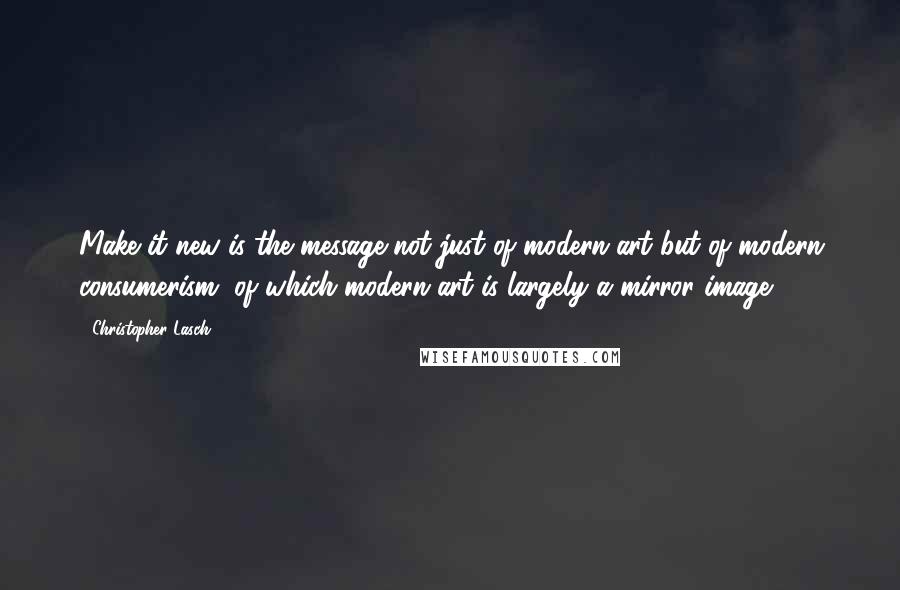 Christopher Lasch Quotes: Make it new is the message not just of modern art but of modern consumerism, of which modern art is largely a mirror image.