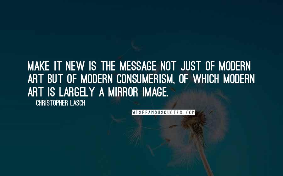 Christopher Lasch Quotes: Make it new is the message not just of modern art but of modern consumerism, of which modern art is largely a mirror image.