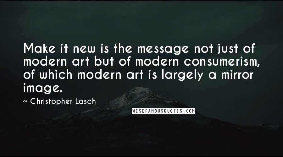 Christopher Lasch Quotes: Make it new is the message not just of modern art but of modern consumerism, of which modern art is largely a mirror image.