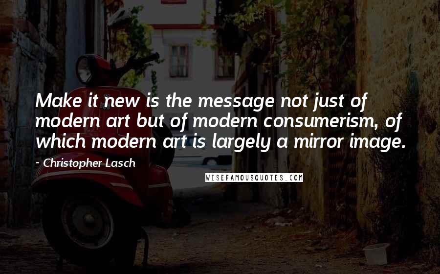Christopher Lasch Quotes: Make it new is the message not just of modern art but of modern consumerism, of which modern art is largely a mirror image.