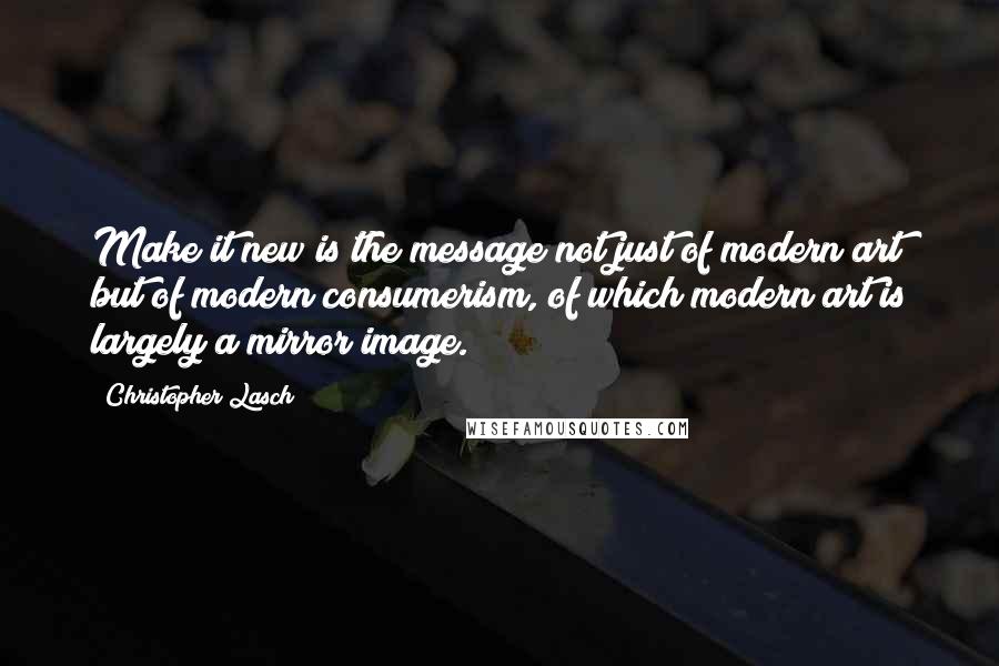 Christopher Lasch Quotes: Make it new is the message not just of modern art but of modern consumerism, of which modern art is largely a mirror image.