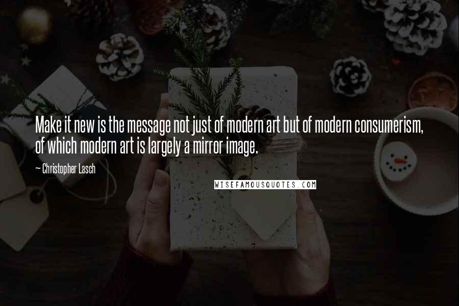 Christopher Lasch Quotes: Make it new is the message not just of modern art but of modern consumerism, of which modern art is largely a mirror image.