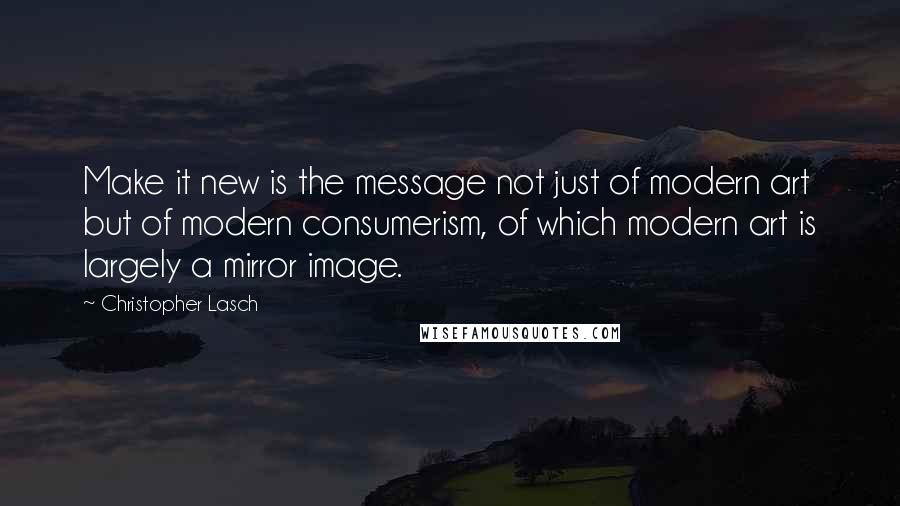 Christopher Lasch Quotes: Make it new is the message not just of modern art but of modern consumerism, of which modern art is largely a mirror image.