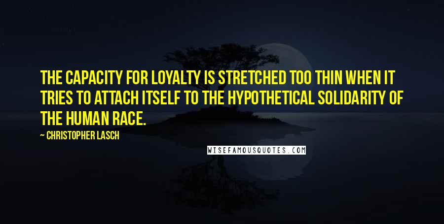 Christopher Lasch Quotes: The capacity for loyalty is stretched too thin when it tries to attach itself to the hypothetical solidarity of the human race.