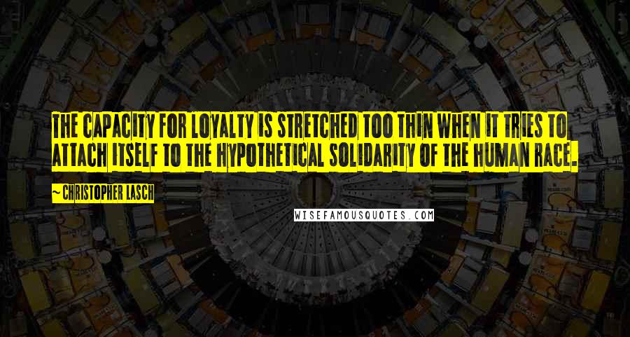 Christopher Lasch Quotes: The capacity for loyalty is stretched too thin when it tries to attach itself to the hypothetical solidarity of the human race.