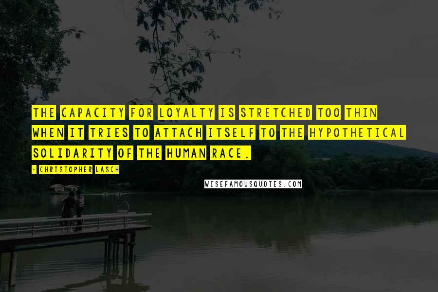 Christopher Lasch Quotes: The capacity for loyalty is stretched too thin when it tries to attach itself to the hypothetical solidarity of the human race.