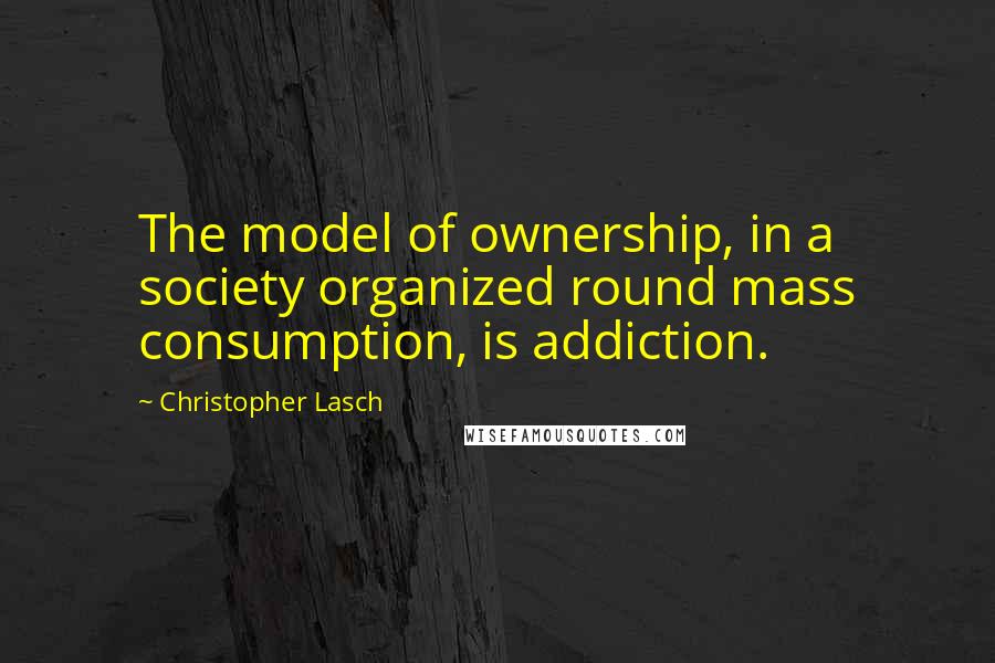 Christopher Lasch Quotes: The model of ownership, in a society organized round mass consumption, is addiction.