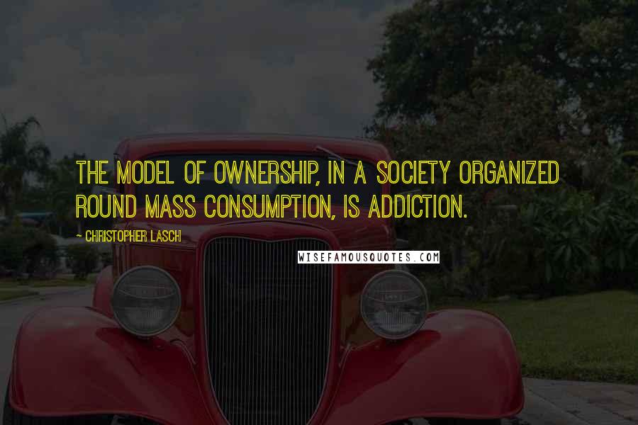 Christopher Lasch Quotes: The model of ownership, in a society organized round mass consumption, is addiction.