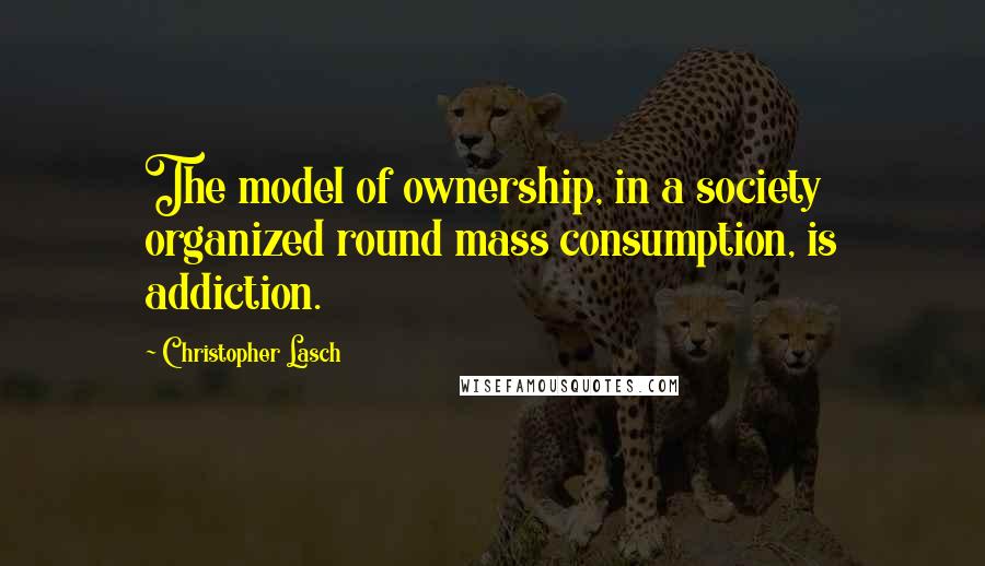 Christopher Lasch Quotes: The model of ownership, in a society organized round mass consumption, is addiction.