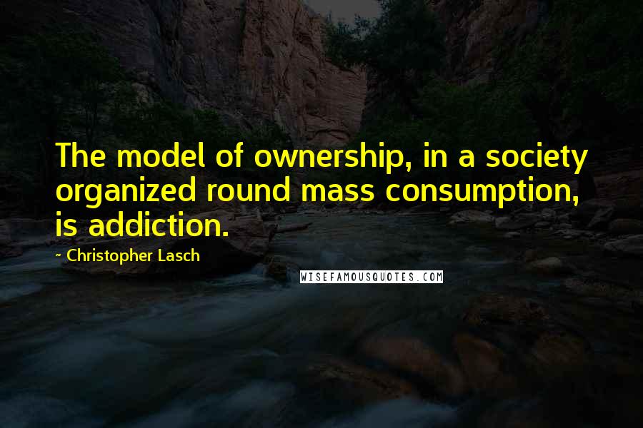 Christopher Lasch Quotes: The model of ownership, in a society organized round mass consumption, is addiction.