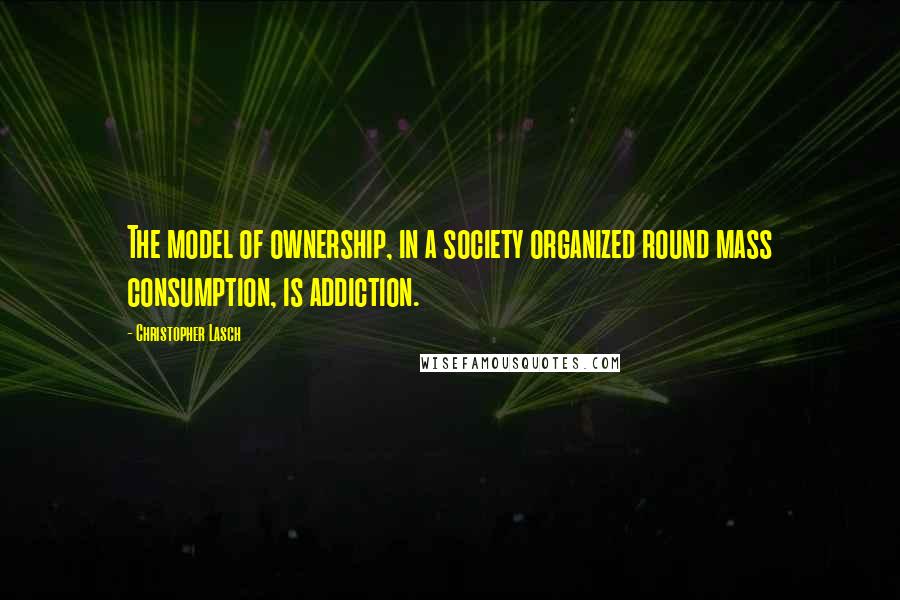 Christopher Lasch Quotes: The model of ownership, in a society organized round mass consumption, is addiction.