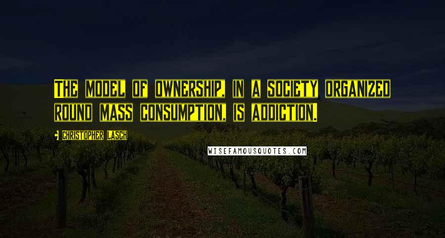 Christopher Lasch Quotes: The model of ownership, in a society organized round mass consumption, is addiction.