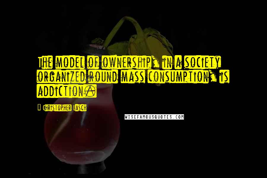 Christopher Lasch Quotes: The model of ownership, in a society organized round mass consumption, is addiction.