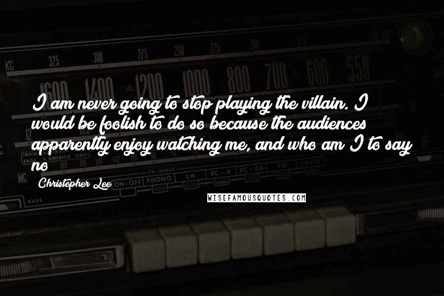 Christopher Lee Quotes: I am never going to stop playing the villain. I would be foolish to do so because the audiences apparently enjoy watching me, and who am I to say no?