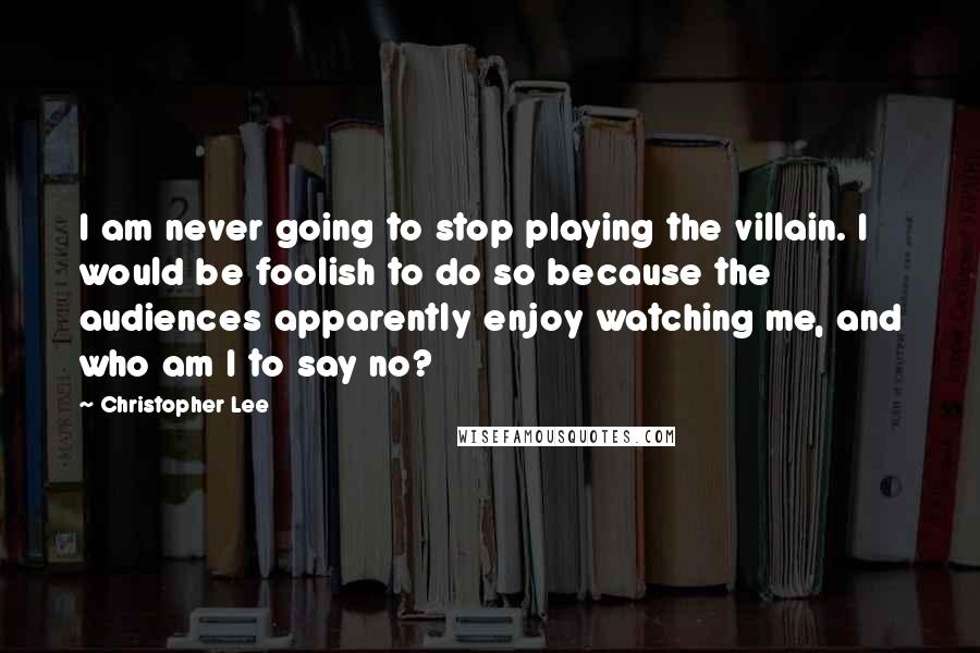 Christopher Lee Quotes: I am never going to stop playing the villain. I would be foolish to do so because the audiences apparently enjoy watching me, and who am I to say no?