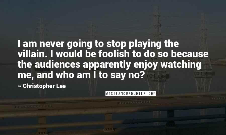 Christopher Lee Quotes: I am never going to stop playing the villain. I would be foolish to do so because the audiences apparently enjoy watching me, and who am I to say no?