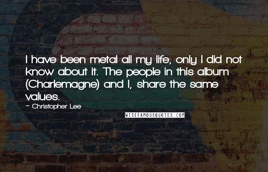 Christopher Lee Quotes: I have been metal all my life, only I did not know about it. The people in this album (Charlemagne) and I, share the same values.