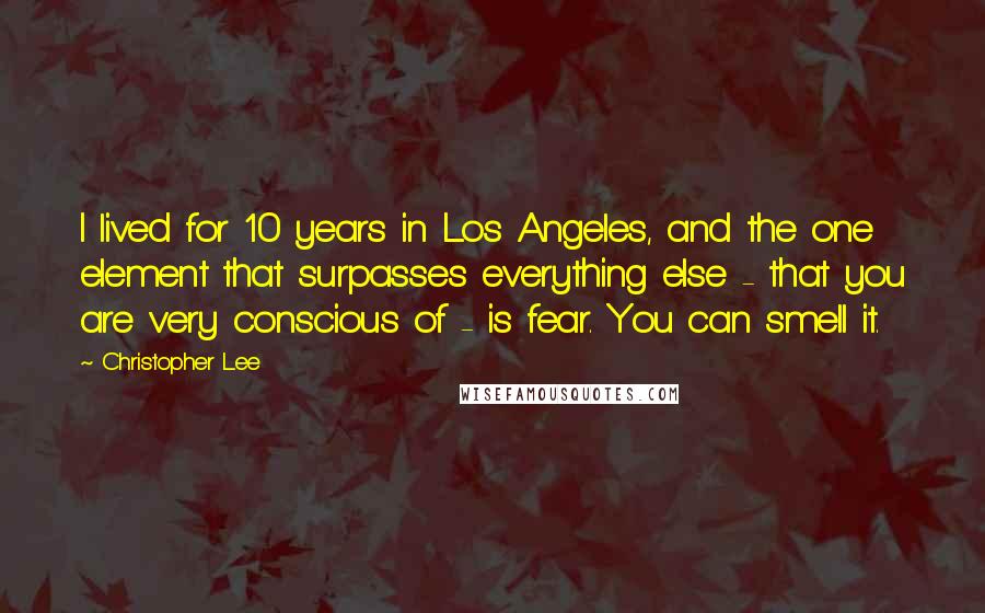 Christopher Lee Quotes: I lived for 10 years in Los Angeles, and the one element that surpasses everything else - that you are very conscious of - is fear. You can smell it.