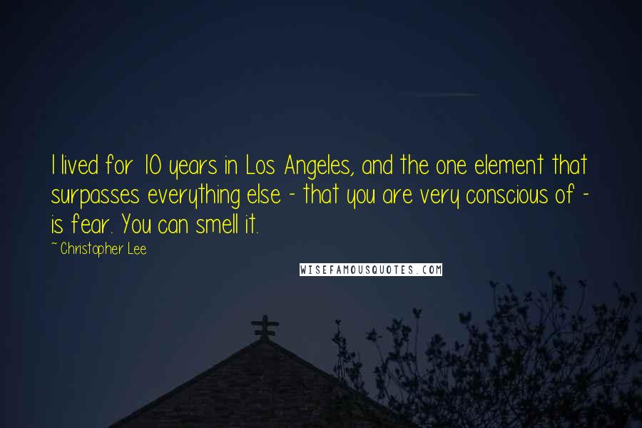 Christopher Lee Quotes: I lived for 10 years in Los Angeles, and the one element that surpasses everything else - that you are very conscious of - is fear. You can smell it.