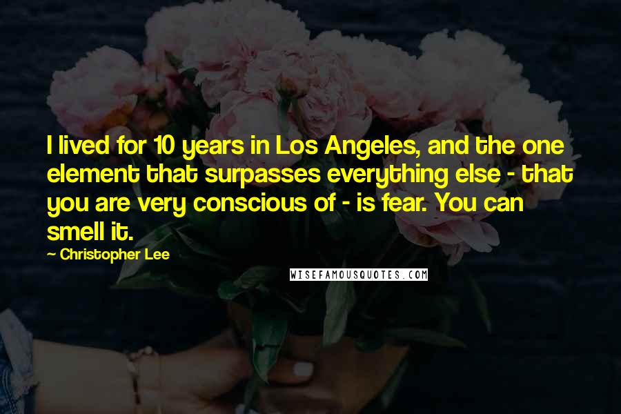 Christopher Lee Quotes: I lived for 10 years in Los Angeles, and the one element that surpasses everything else - that you are very conscious of - is fear. You can smell it.