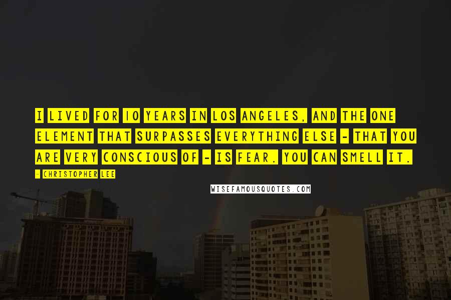 Christopher Lee Quotes: I lived for 10 years in Los Angeles, and the one element that surpasses everything else - that you are very conscious of - is fear. You can smell it.