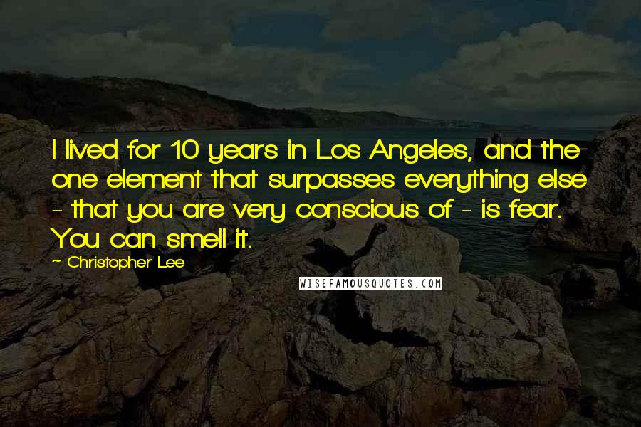 Christopher Lee Quotes: I lived for 10 years in Los Angeles, and the one element that surpasses everything else - that you are very conscious of - is fear. You can smell it.