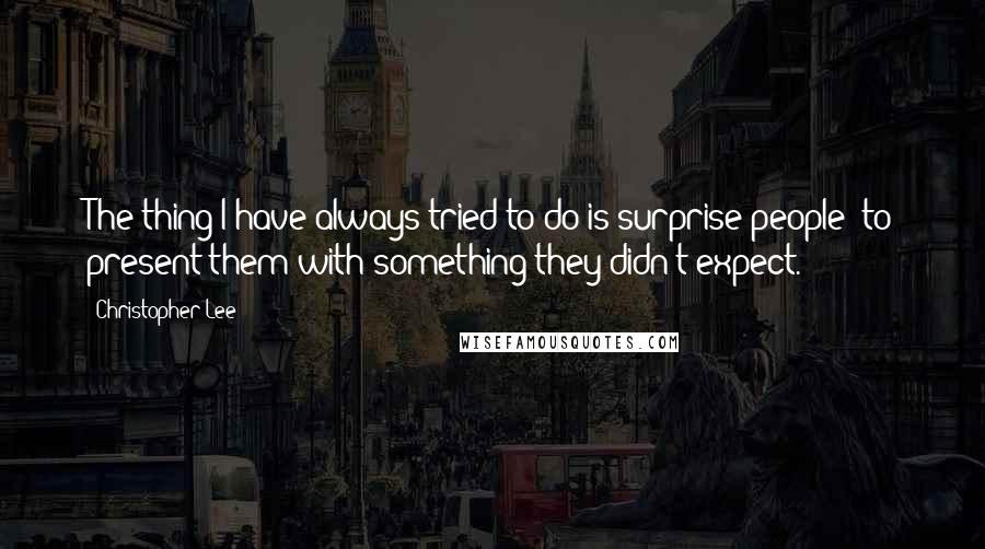 Christopher Lee Quotes: The thing I have always tried to do is surprise people: to present them with something they didn't expect.