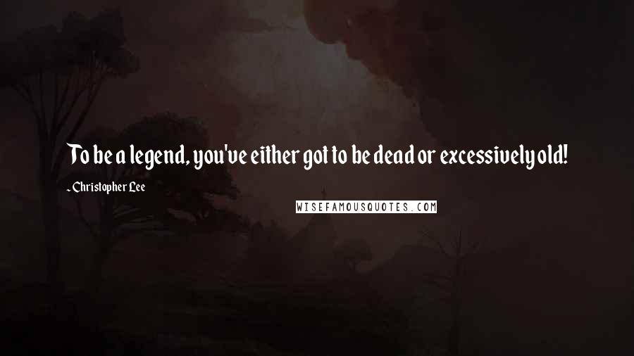Christopher Lee Quotes: To be a legend, you've either got to be dead or excessively old!