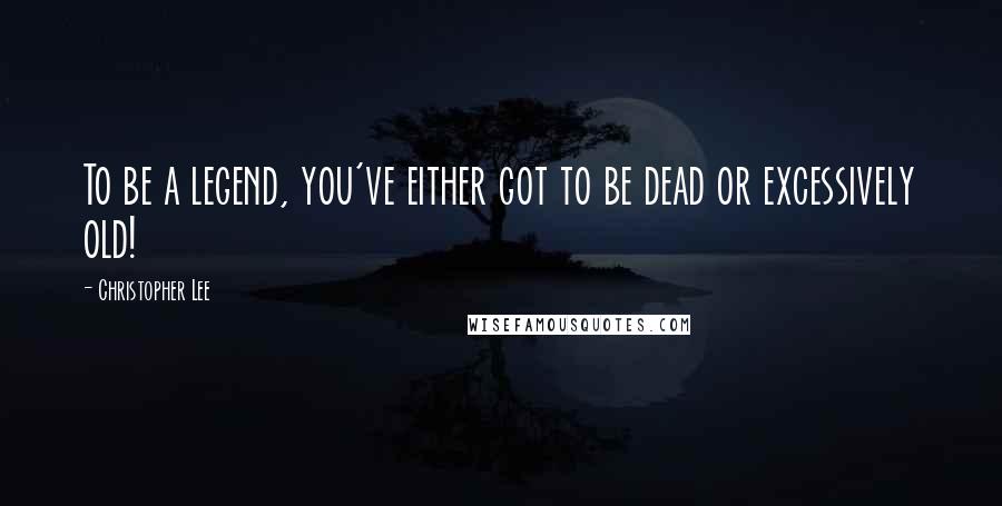Christopher Lee Quotes: To be a legend, you've either got to be dead or excessively old!
