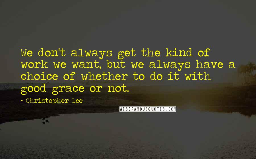 Christopher Lee Quotes: We don't always get the kind of work we want, but we always have a choice of whether to do it with good grace or not.