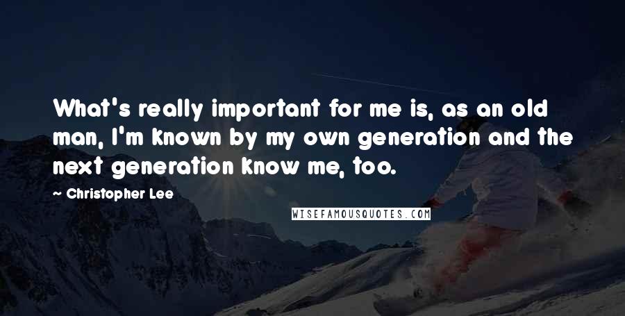 Christopher Lee Quotes: What's really important for me is, as an old man, I'm known by my own generation and the next generation know me, too.