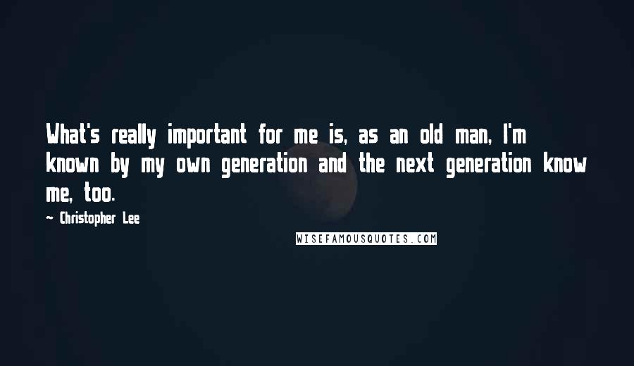 Christopher Lee Quotes: What's really important for me is, as an old man, I'm known by my own generation and the next generation know me, too.