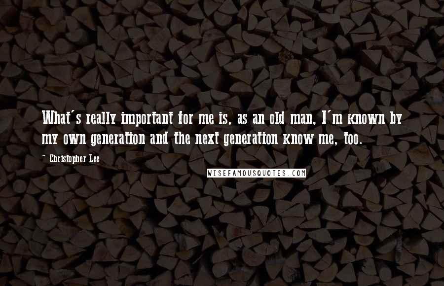 Christopher Lee Quotes: What's really important for me is, as an old man, I'm known by my own generation and the next generation know me, too.