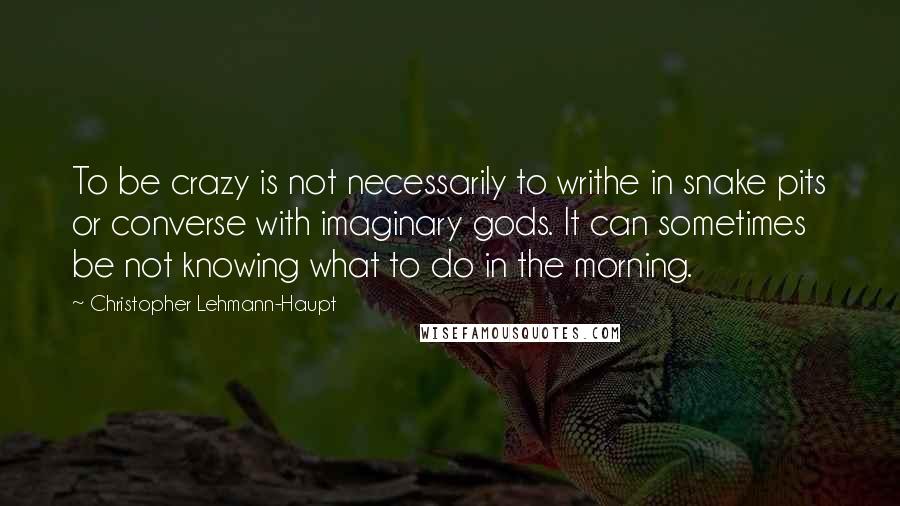 Christopher Lehmann-Haupt Quotes: To be crazy is not necessarily to writhe in snake pits or converse with imaginary gods. It can sometimes be not knowing what to do in the morning.