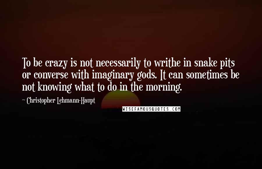 Christopher Lehmann-Haupt Quotes: To be crazy is not necessarily to writhe in snake pits or converse with imaginary gods. It can sometimes be not knowing what to do in the morning.