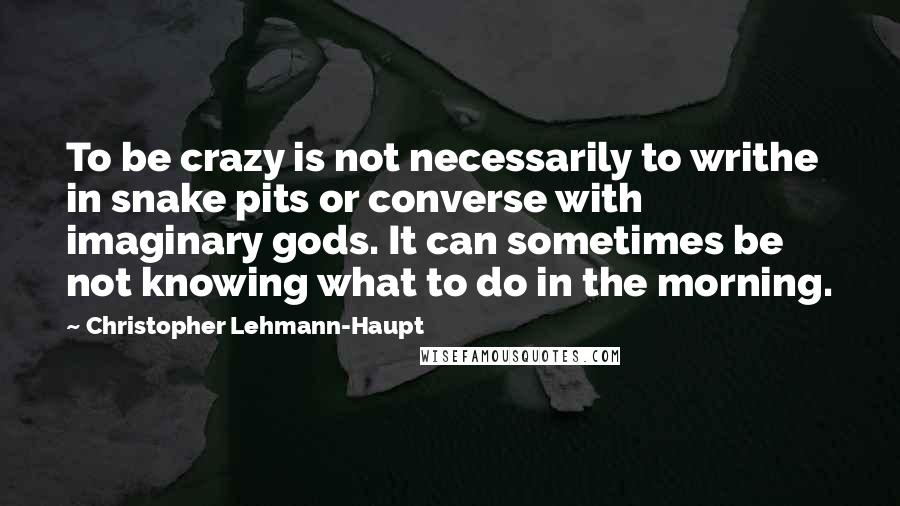 Christopher Lehmann-Haupt Quotes: To be crazy is not necessarily to writhe in snake pits or converse with imaginary gods. It can sometimes be not knowing what to do in the morning.