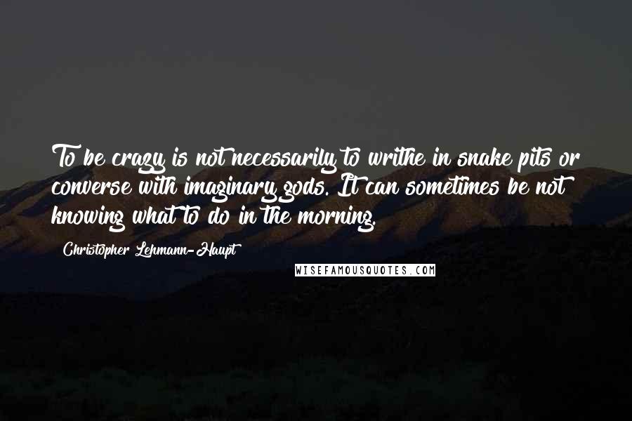 Christopher Lehmann-Haupt Quotes: To be crazy is not necessarily to writhe in snake pits or converse with imaginary gods. It can sometimes be not knowing what to do in the morning.