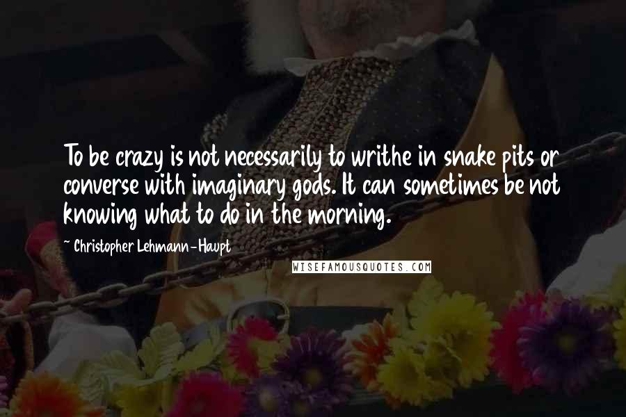 Christopher Lehmann-Haupt Quotes: To be crazy is not necessarily to writhe in snake pits or converse with imaginary gods. It can sometimes be not knowing what to do in the morning.