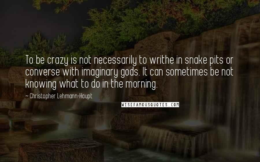 Christopher Lehmann-Haupt Quotes: To be crazy is not necessarily to writhe in snake pits or converse with imaginary gods. It can sometimes be not knowing what to do in the morning.