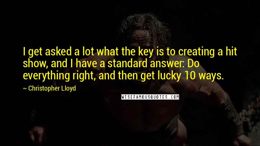 Christopher Lloyd Quotes: I get asked a lot what the key is to creating a hit show, and I have a standard answer: Do everything right, and then get lucky 10 ways.