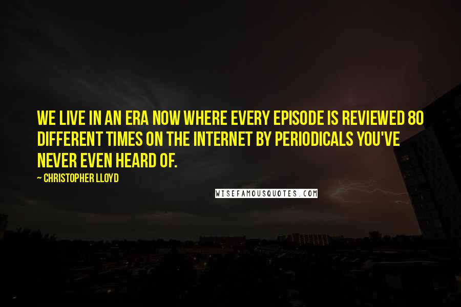 Christopher Lloyd Quotes: We live in an era now where every episode is reviewed 80 different times on the Internet by periodicals you've never even heard of.
