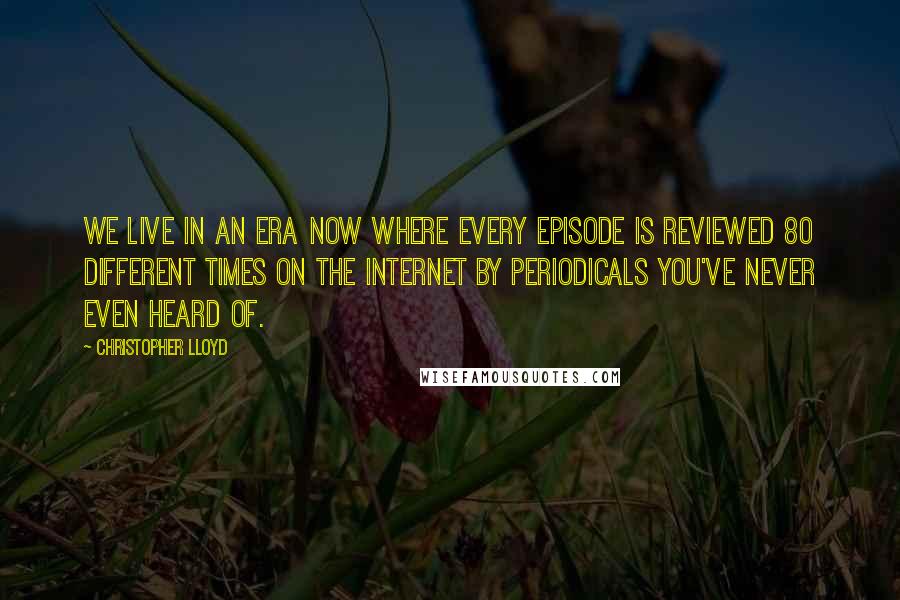 Christopher Lloyd Quotes: We live in an era now where every episode is reviewed 80 different times on the Internet by periodicals you've never even heard of.