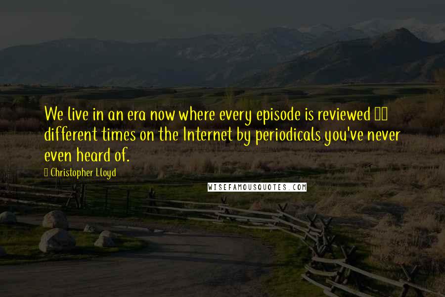 Christopher Lloyd Quotes: We live in an era now where every episode is reviewed 80 different times on the Internet by periodicals you've never even heard of.