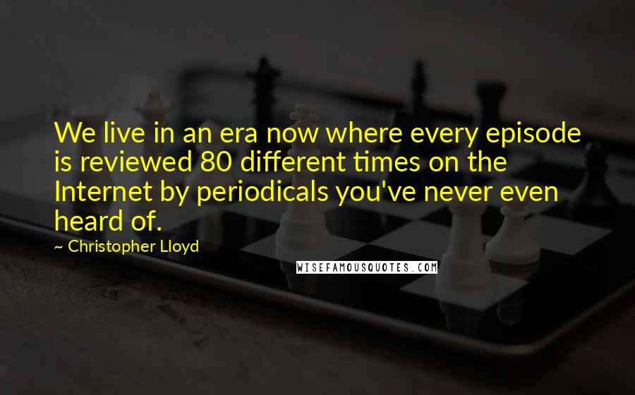 Christopher Lloyd Quotes: We live in an era now where every episode is reviewed 80 different times on the Internet by periodicals you've never even heard of.