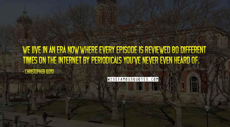 Christopher Lloyd Quotes: We live in an era now where every episode is reviewed 80 different times on the Internet by periodicals you've never even heard of.