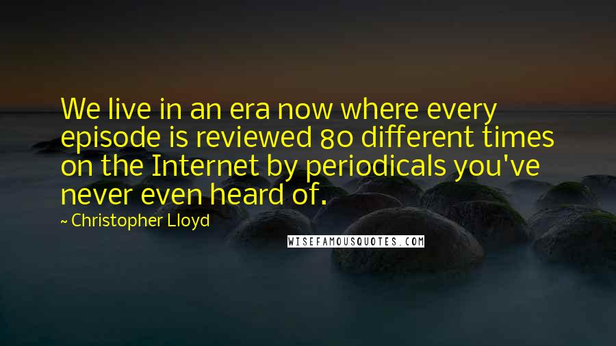 Christopher Lloyd Quotes: We live in an era now where every episode is reviewed 80 different times on the Internet by periodicals you've never even heard of.